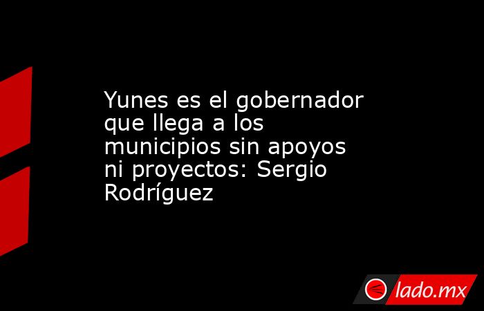 Yunes es el gobernador que llega a los municipios sin apoyos ni proyectos: Sergio Rodríguez. Noticias en tiempo real