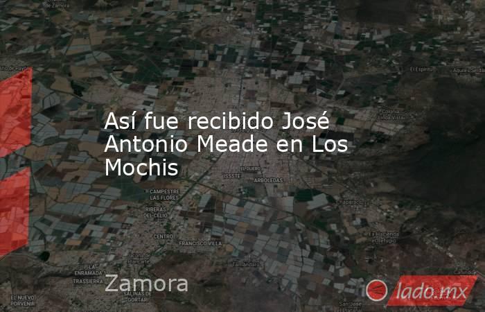 Así fue recibido José Antonio Meade en Los Mochis . Noticias en tiempo real