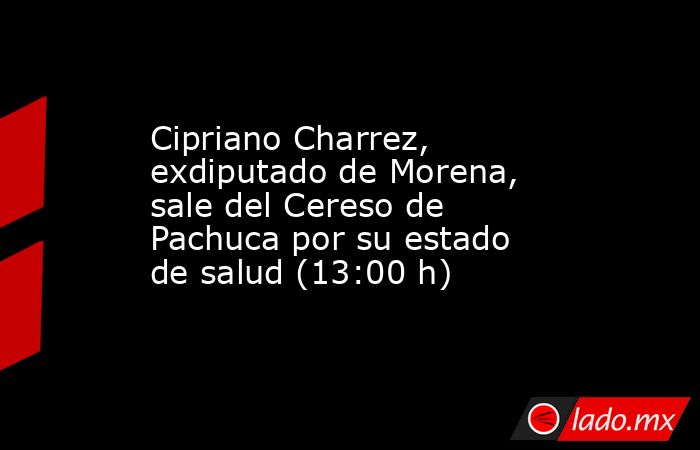 Cipriano Charrez, exdiputado de Morena, sale del Cereso de Pachuca por su estado de salud (13:00 h). Noticias en tiempo real