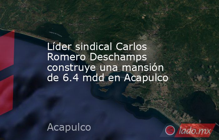Líder sindical Carlos Romero Deschamps construye una mansión de 6.4 mdd en Acapulco. Noticias en tiempo real