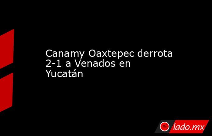 Canamy Oaxtepec derrota 2-1 a Venados en Yucatán. Noticias en tiempo real