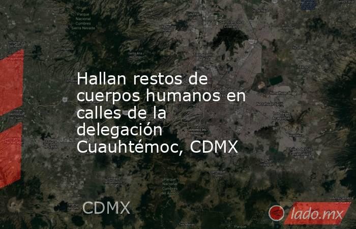 Hallan restos de cuerpos humanos en calles de la delegación Cuauhtémoc, CDMX. Noticias en tiempo real
