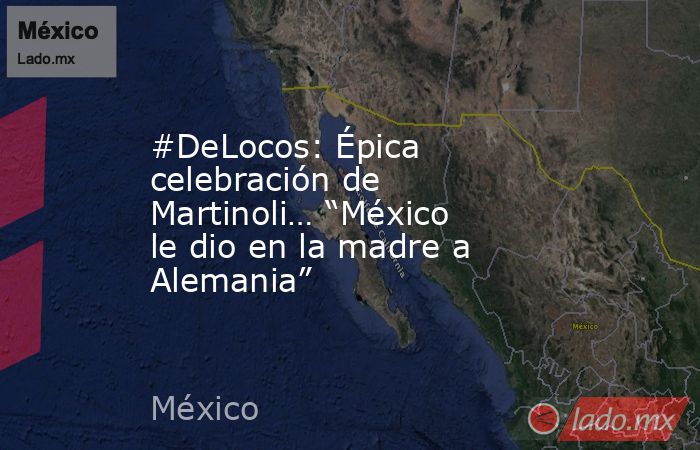#DeLocos: Épica celebración de Martinoli… “México le dio en la madre a Alemania”. Noticias en tiempo real