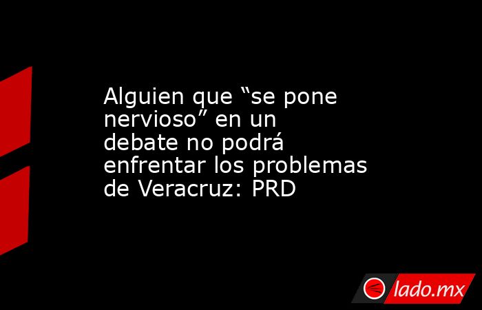 Alguien que “se pone nervioso” en un debate no podrá enfrentar los problemas de Veracruz: PRD. Noticias en tiempo real