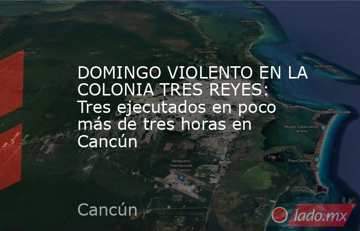 DOMINGO VIOLENTO EN LA COLONIA TRES REYES: Tres ejecutados en poco más de tres horas en Cancún. Noticias en tiempo real
