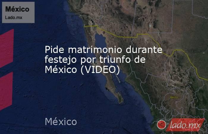 Pide matrimonio durante festejo por triunfo de México (VIDEO). Noticias en tiempo real