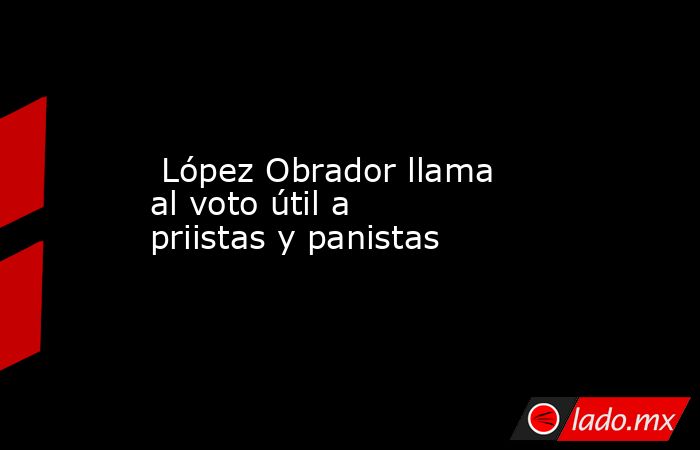  López Obrador llama al voto útil a priistas y panistas. Noticias en tiempo real