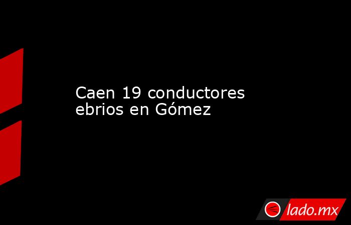 Caen 19 conductores ebrios en Gómez . Noticias en tiempo real