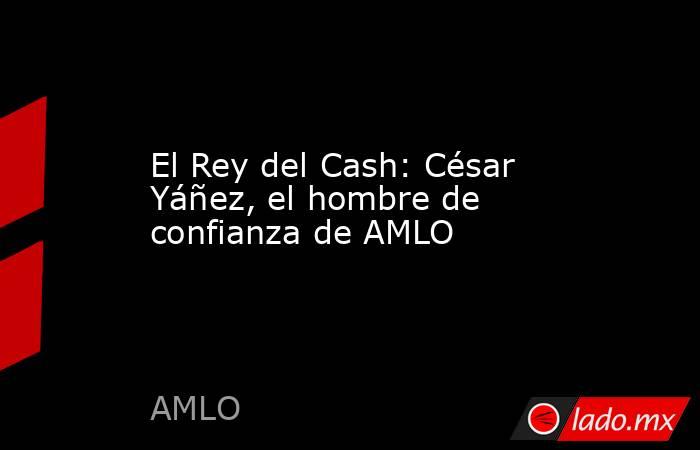 El Rey del Cash: César Yáñez, el hombre de confianza de AMLO. Noticias en tiempo real