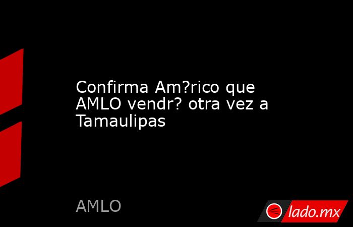Confirma Am?rico que AMLO vendr? otra vez a Tamaulipas - Lado.mx