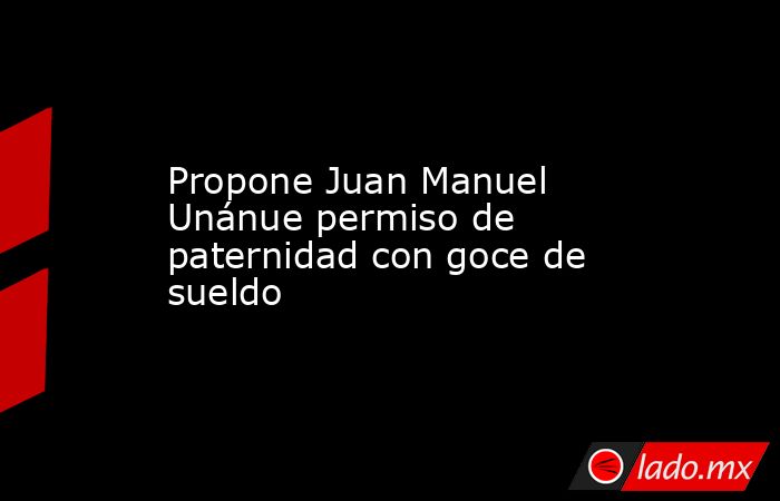 Propone Juan Manuel Unánue permiso de paternidad con goce de sueldo. Noticias en tiempo real