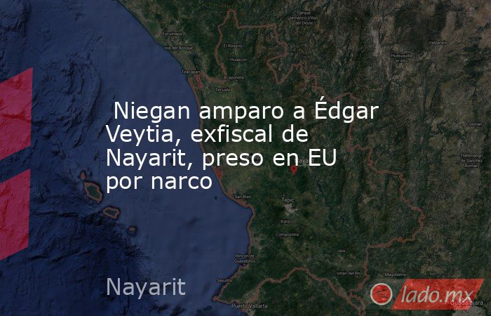  Niegan amparo a Édgar Veytia, exfiscal de Nayarit, preso en EU por narco. Noticias en tiempo real