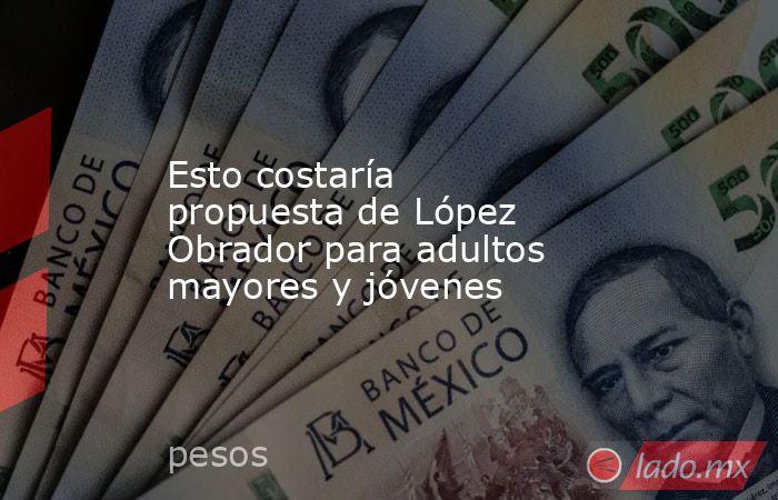 Esto costaría propuesta de López Obrador para adultos mayores y jóvenes. Noticias en tiempo real