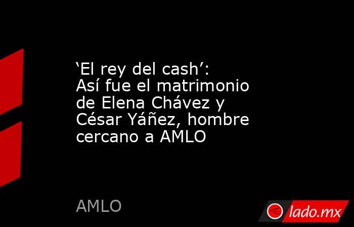 ‘El rey del cash’: Así fue el matrimonio de Elena Chávez y César Yáñez, hombre cercano a AMLO. Noticias en tiempo real