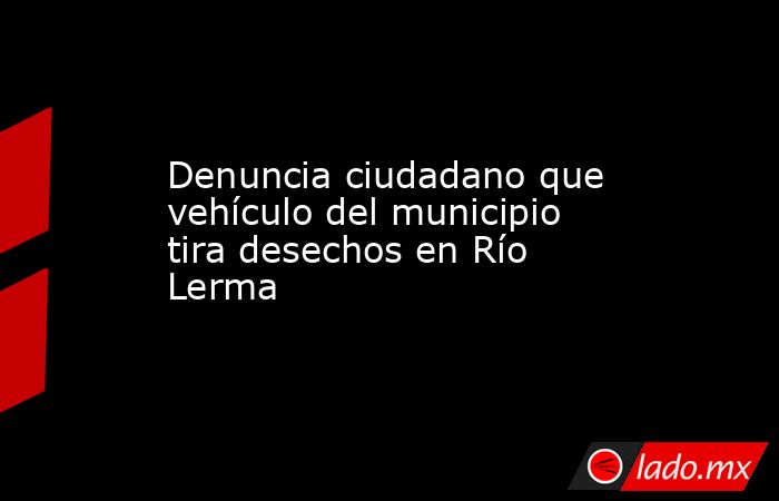 Denuncia ciudadano que vehículo del municipio tira desechos en Río Lerma. Noticias en tiempo real
