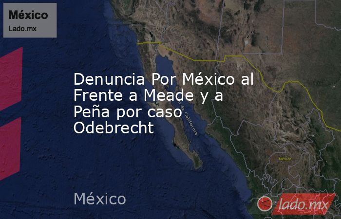 Denuncia Por México al Frente a Meade y a Peña por caso Odebrecht. Noticias en tiempo real