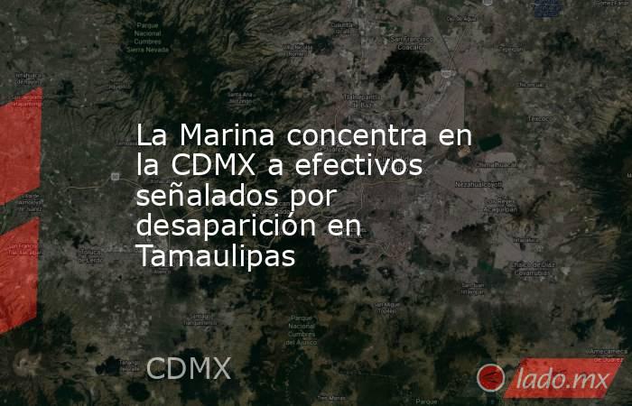 La Marina concentra en la CDMX a efectivos señalados por desaparición en Tamaulipas. Noticias en tiempo real