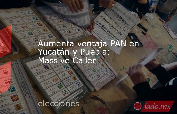 Aumenta ventaja PAN en Yucatán y Puebla: Massive Caller. Noticias en tiempo real