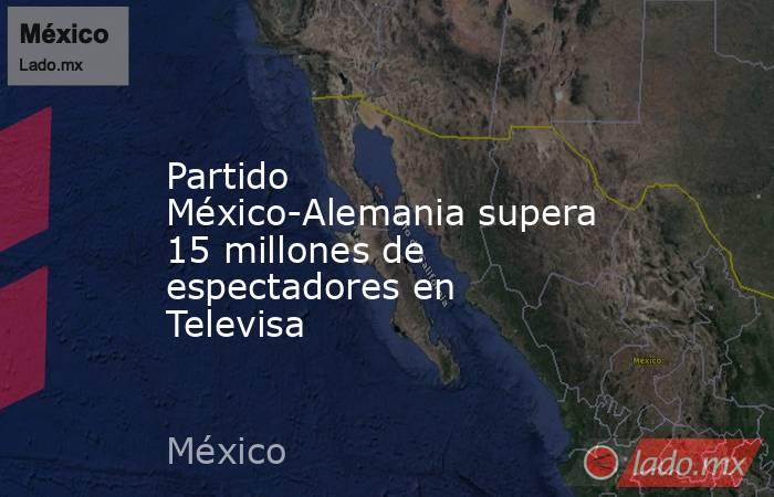 Partido México-Alemania supera 15 millones de espectadores en Televisa. Noticias en tiempo real