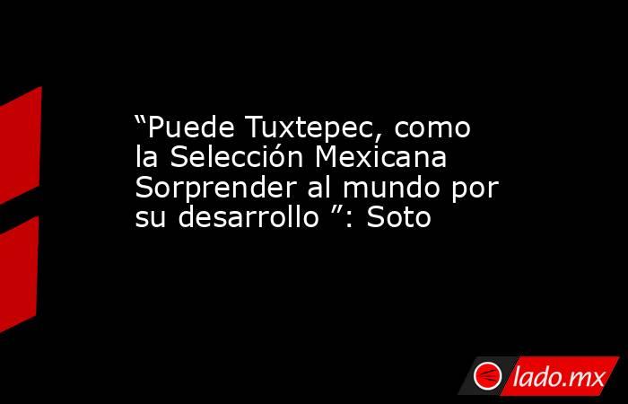 “Puede Tuxtepec, como la Selección Mexicana  Sorprender al mundo por su desarrollo ”: Soto. Noticias en tiempo real