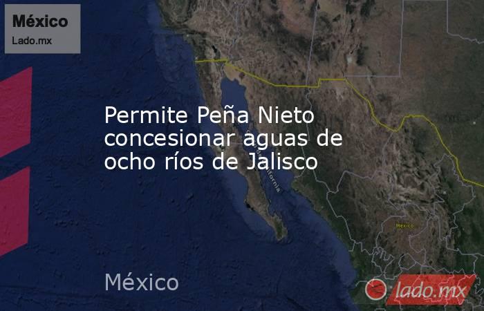 Permite Peña Nieto concesionar aguas de ocho ríos de Jalisco. Noticias en tiempo real