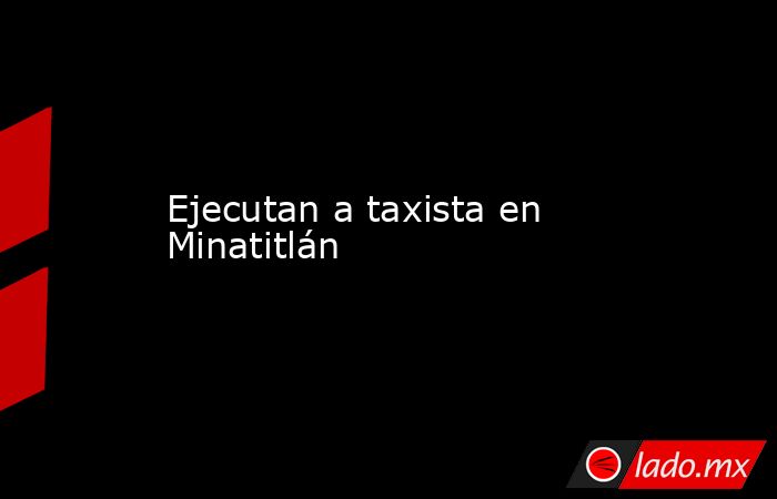 Ejecutan a taxista en Minatitlán. Noticias en tiempo real