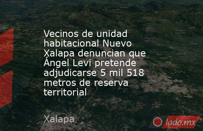 Vecinos de unidad habitacional Nuevo Xalapa denuncian que Ángel Levi pretende adjudicarse 5 mil 518 metros de reserva territorial. Noticias en tiempo real