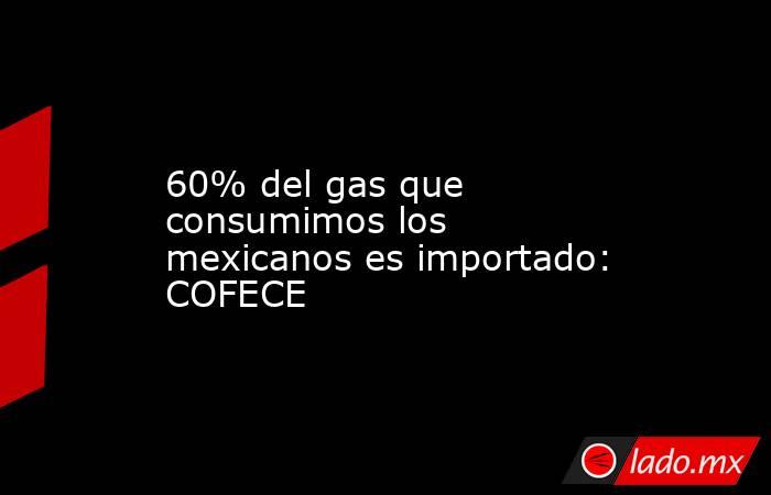 60% del gas que consumimos los mexicanos es importado: COFECE. Noticias en tiempo real