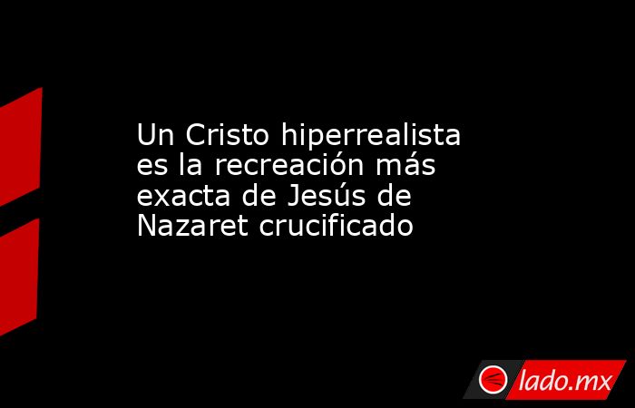 Un Cristo hiperrealista es la recreación más exacta de Jesús de Nazaret crucificado. Noticias en tiempo real