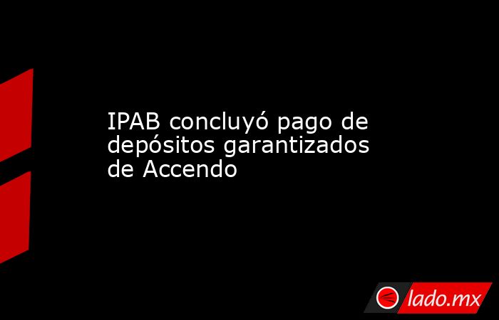 IPAB concluyó pago de depósitos garantizados de Accendo. Noticias en tiempo real