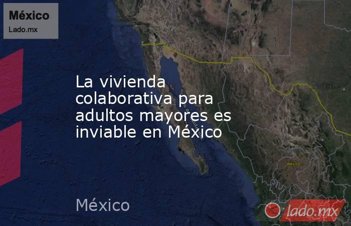 La vivienda colaborativa para adultos mayores es inviable en México. Noticias en tiempo real