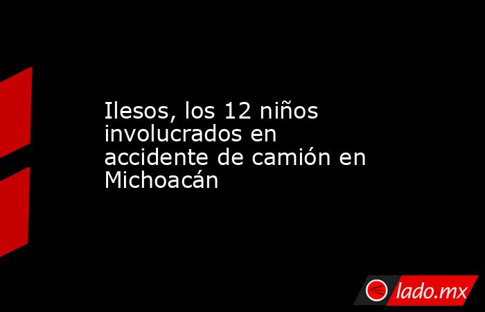Ilesos, los 12 niños involucrados en accidente de camión en Michoacán. Noticias en tiempo real