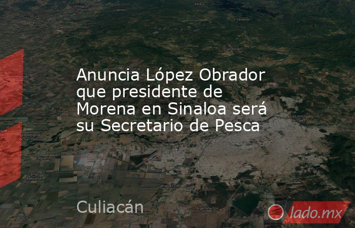 Anuncia López Obrador que presidente de Morena en Sinaloa será su Secretario de Pesca. Noticias en tiempo real