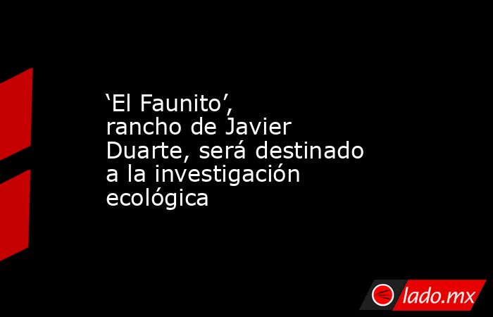 ‘El Faunito’, rancho de Javier Duarte, será destinado a la investigación ecológica. Noticias en tiempo real