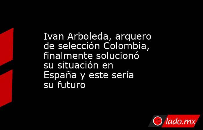 Ivan Arboleda, arquero de selección Colombia, finalmente solucionó su situación en España y este sería su futuro. Noticias en tiempo real