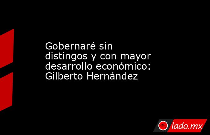 Gobernaré sin distingos y con mayor desarrollo económico: Gilberto Hernández. Noticias en tiempo real