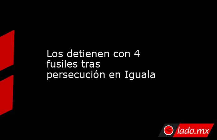 Los detienen con 4 fusiles tras persecución en Iguala. Noticias en tiempo real