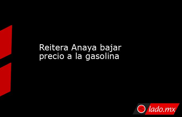 Reitera Anaya bajar precio a la gasolina . Noticias en tiempo real