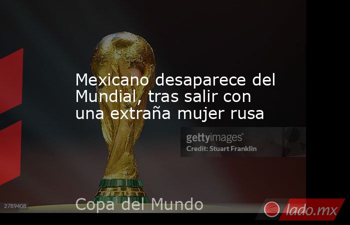 Mexicano desaparece del Mundial, tras salir con una extraña mujer rusa. Noticias en tiempo real