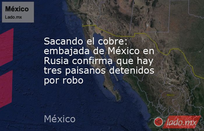 Sacando el cobre: embajada de México en Rusia confirma que hay tres paisanos detenidos por robo. Noticias en tiempo real