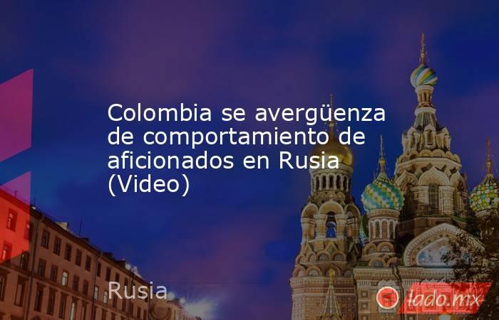 Colombia se avergüenza de comportamiento de aficionados en Rusia (Video). Noticias en tiempo real