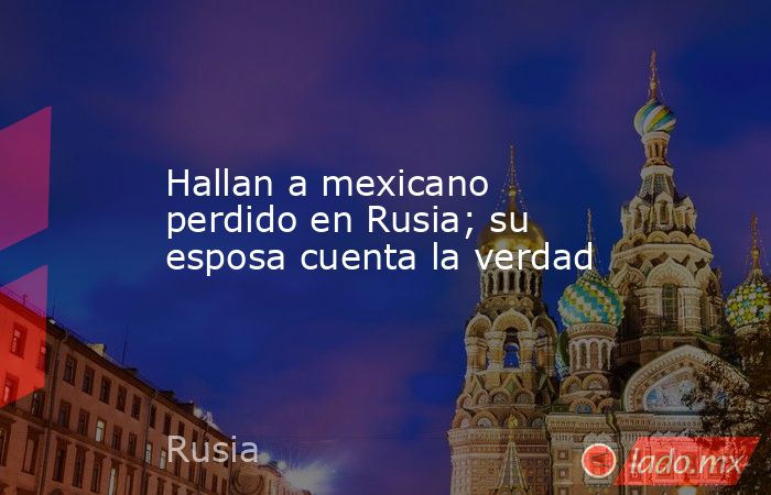 Hallan a mexicano perdido en Rusia; su esposa cuenta la verdad. Noticias en tiempo real