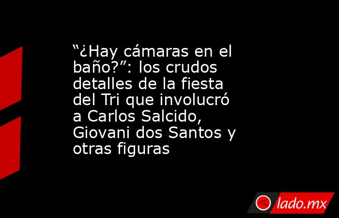 “¿Hay cámaras en el baño?”: los crudos detalles de la fiesta del Tri que involucró a Carlos Salcido, Giovani dos Santos y otras figuras. Noticias en tiempo real