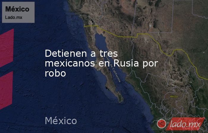 Detienen a tres mexicanos en Rusia por robo. Noticias en tiempo real
