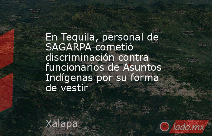 En Tequila, personal de SAGARPA cometió discriminación contra funcionarios de Asuntos Indígenas por su forma de vestir. Noticias en tiempo real