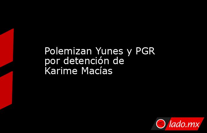 Polemizan Yunes y PGR por detención de Karime Macías. Noticias en tiempo real