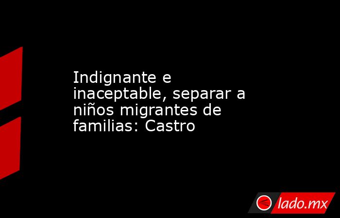 Indignante e inaceptable, separar a niños migrantes de familias: Castro. Noticias en tiempo real