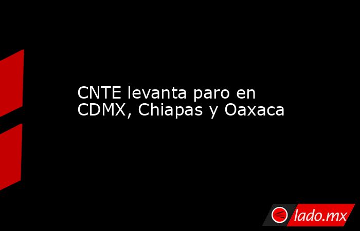 CNTE levanta paro en CDMX, Chiapas y Oaxaca. Noticias en tiempo real