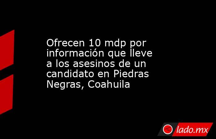 Ofrecen 10 mdp por información que lleve a los asesinos de un candidato en Piedras Negras, Coahuila. Noticias en tiempo real