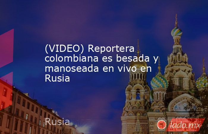 (VIDEO) Reportera colombiana es besada y manoseada en vivo en Rusia. Noticias en tiempo real